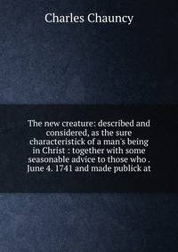 The new creature: described and considered, as the sure characteristick of a man's being in Christ : together with some seasonable advice to those who . June 4. 1741 and made publick at