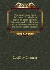 The Canterbury tales of Chaucer. To which are added, an essay upon his language and versification; an introductory discourse; and notes. In four volumes.