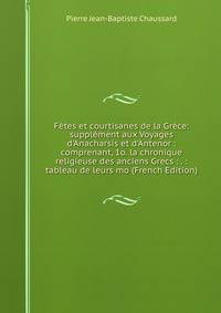 F?tes et courtisanes de la Gr?ce: suppl?ment aux Voyages d'Anacharsis et d'Antenor : comprenant, 1o. la chronique religieuse des anciens Grecs : . : tableau de leurs mo (French Edition)