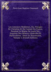 Les Antenors Modernes, Ou, Voyages De Christine Et De Casimir En France, Pendant Le Regne De Louis Xiv: Esquisse Des Moeurs Generales Et Particulieres . Deux Ex-Souverains, Volume 1 (French Edition)