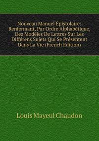 Nouveau Manuel Epistolaire: Renfermant, Par Ordre Alphabetique, Des Modeles De Lettres Sur Les Differens Sujets Qui Se Presentent Dans La Vie (French Edition)