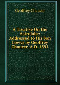 A Treatise On the Astrolabe: Addressed to His Son Lowys by Geoffrey Chaucer. A.D. 1391
