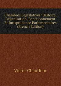 Chambres Legislatives: Histoire, Organisation, Fonctionnement Et Jurisprudence Parlementaires (French Edition)