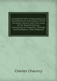 A Compleat View of Episcopacy, As Exhibited from the Fathers of the Christian Church, Until the Close of the Second Century: Containing an Impartial . Bishops and Presbyters : With Observat