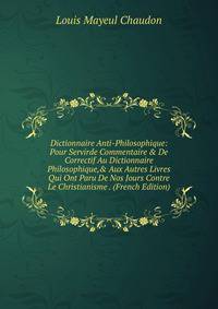 Dictionnaire Anti-Philosophique: Pour Servirde Commentaire &amp; De Correctif Au Dictionnaire Philosophique,&amp; Aux Autres Livres Qui Ont Paru De Nos Jours Contre Le Christianisme . (French Edition)