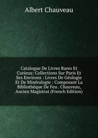 Catalogue De Livres Rares Et Curieux: Collections Sur Paris Et Ses Environs : Livres De Geologie Et De Mineralogie : Composant La Bibliotheque De Feu . Chauveau, Ancien Magistrat (French Edition)