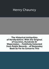The Historical Antiquities of Hertfordshire: With the Original of Counties, Hundreds Or Wapentakes . : Faithfully Collected from Public Records . . of Domesday Book So Far As Concerns This