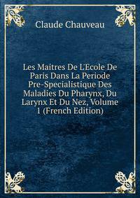 Les Maitres De L'Ecole De Paris Dans La Periode Pre-Specialistique Des Maladies Du Pharynx, Du Larynx Et Du Nez, Volume 1 (French Edition)