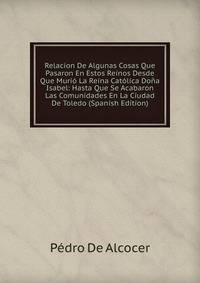 Relacion De Algunas Cosas Que Pasaron En Estos Reinos Desde Que Murio La Reina Catolica Dona Isabel: Hasta Que Se Acabaron Las Comunidades En La Ciudad De Toledo (Spanish Edition)
