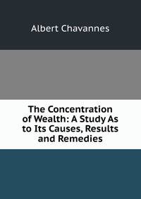 The Concentration of Wealth: A Study As to Its Causes, Results and Remedies