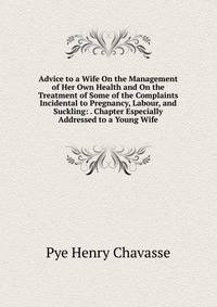 Advice to a Wife On the Management of Her Own Health and On the Treatment of Some of the Complaints Incidental to Pregnancy, Labour, and Suckling: . Chapter Especially Addressed to a Young Wife