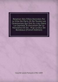 Relation Des F?tes Donn?es Par La Ville De Paris, Et De Toutes Les C?r?monies Qui Ont Eu Lieu Dans La Capitale, ? L'occasion De La Naissance Et Du . M.gr Le Duc De Bordeaux (French Edition)