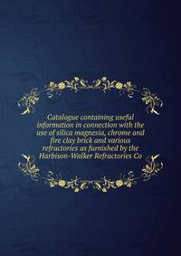 Catalogue containing useful information in connection with the use of silica magnesia, chrome and fire clay brick and various refractories as furnished by the Harbison-Walker Refractories Co