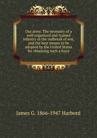 Our army. The necessity of a well organized and trained infantry at the outbreak of war, and the best means to be adopted by the United States for obtaining such a force