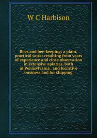 Bees and bee-keeping: a plain, practical work: resulting from years of experience and close observation in extensive apiaries, both in Pennsylvania . and lucrative business and for shipping