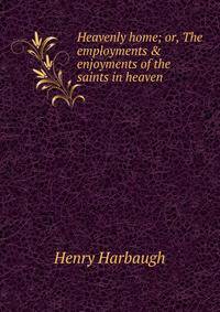 Heavenly home; or, The employments &amp; enjoyments of the saints in heaven