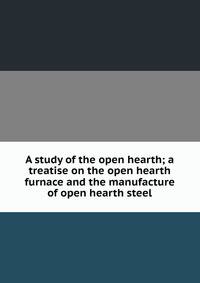 A study of the open hearth; a treatise on the open hearth furnace and the manufacture of open hearth steel