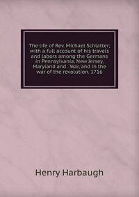 The life of Rev. Michael Schlatter; with a full account of his travels and labors among the Germans in Pennsylvania, New Jersey, Maryland and . War, and in the war of the revolution. 1716