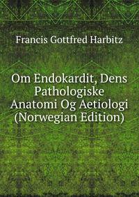 Om Endokardit, Dens Pathologiske Anatomi Og Aetiologi (Norwegian Edition)