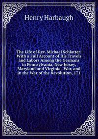 The Life of Rev. Michael Schlatter: With a Full Account of His Travels and Labors Among the Germans in Pennsylvania, New Jersey, Maryland and Virginia . War, and in the War of the Revolution, 171