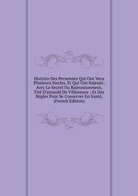 Histoire Des Personnes Qui Ont Vecu Plusieurs Siecles, Et Qui Ont Rajeuni: Avec Le Secret Du Rajeunissement, Tir? D'arnauld De Villeneuve ; Et Des R?gles Pour Se Conserver En Sant?, (French Edition)