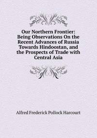 Our Northern Frontier: Being Observations On the Recent Advances of Russia Towards Hindoostan, and the Prospects of Trade with Central Asia