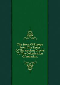 The Story Of Europe From The Times Of The Ancient Greeks To The Colonization Of America;