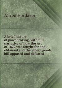 A brief history of pawnbroking, with full narrative of how the Act of 1872 was fought for and obtained and the Stolen goods bill opposed and defeated