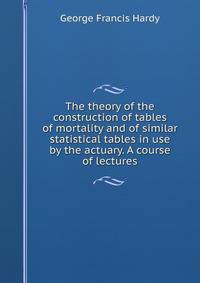 The theory of the construction of tables of mortality and of similar statistical tables in use by the actuary. A course of lectures