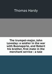 The trumpet-major, John Loveday: a soldier in the war with Buonaparte, and Robert his brother, first mate in the merchant service : a tale