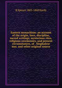 Eastern monachism: an account of the origin, laws, discipline, sacred writings, mysterious rites, religious ceremonies, and present circumstances, of . Singhalese mss. and other original source