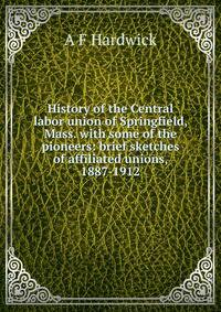 History of the Central labor union of Springfield, Mass. with some of the pioneers: brief sketches of affiliated unions, 1887-1912