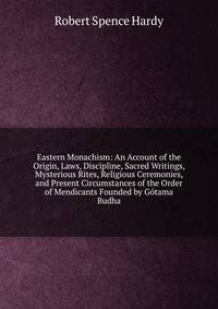 Eastern Monachism: An Account of the Origin, Laws, Discipline, Sacred Writings, Mysterious Rites, Religious Ceremonies, and Present Circumstances of the Order of Mendicants Founded by Gotama Budha
