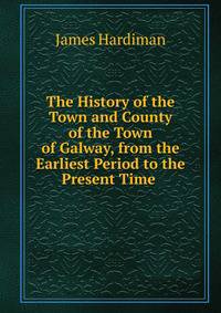 The History of the Town and County of the Town of Galway, from the Earliest Period to the Present Time .