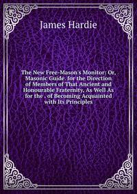 The New Free-Mason's Monitor: Or, Masonic Guide. for the Direction of Members of That Ancient and Honourable Fraternity, As Well As for the . of Becoming Acquainted with Its Principles