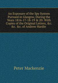 An Exposure of the Spy System Pursued in Glasgow, During the Years 1816-17-18-19 &amp; 20: With Copies of the Original Letters, &amp;c. &amp;c. &amp;c. of Andrew Hardie .