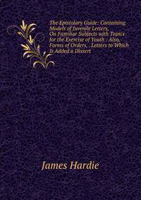 The Epistolary Guide: Containing Models of Juvenile Letters, On Familiar Subjects with Topics for the Exercise of Youth : Also, Forms of Orders, . Letters to Which Is Added a Dissert