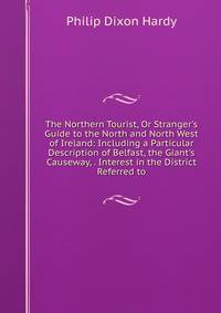 The Northern Tourist, Or Stranger's Guide to the North and North West of Ireland: Including a Particular Description of Belfast, the Giant's Causeway, . Interest in the District Referred to