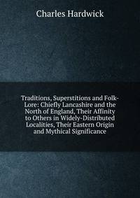 Traditions, Superstitions and Folk-Lore: Chiefly Lancashire and the North of England, Their Affinity to Others in Widely-Distributed Localities, Their Eastern Origin and Mythical Significance