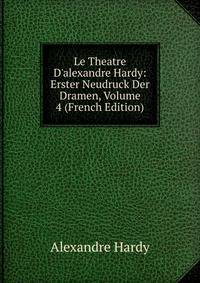 Le Theatre D'alexandre Hardy: Erster Neudruck Der Dramen, Volume 4 (French Edition)