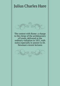 The contest with Rome: a charge to the clergy of the archdeaconry of Lewes, delivered at the ordinary visitation in 1851, with notes especially in answer to Dr. Newman's recent lectures