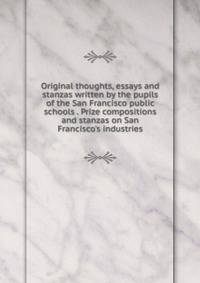 Original thoughts, essays and stanzas written by the pupils of the San Francisco public schools . Prize compositions and stanzas on San Francisco's industries