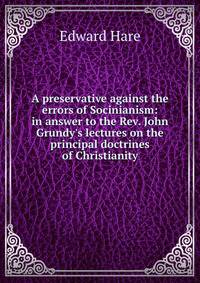 A preservative against the errors of Socinianism: in answer to the Rev. John Grundy's lectures on the principal doctrines of Christianity