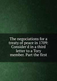 The negociations for a treaty of peace in 1709: Consider'd in a third letter to a Tory member. Part the first