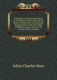 Postscript to the second edition of Archdeacon Hare's letter to the Dean of Chichester: on Lord John Russel's letter to the the clergy of Bedford, and in reply to Mr. Trower's plain remarks