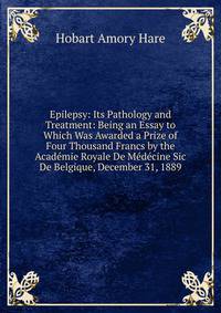 Epilepsy: Its Pathology and Treatment: Being an Essay to Which Was Awarded a Prize of Four Thousand Francs by the Academie Royale De Medecine Sic De Belgique, December 31, 1889