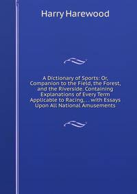 A Dictionary of Sports: Or, Companion to the Field, the Forest, and the Riverside. Containing Explanations of Every Term Applicable to Racing, . . with Essays Upon All National Amusements