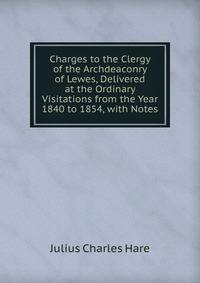 Charges to the Clergy of the Archdeaconry of Lewes, Delivered at the Ordinary Visitations from the Year 1840 to 1854, with Notes