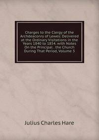 Charges to the Clergy of the Archdeaconry of Lewes: Delivered at the Ordinary Visitations in the Years 1840 to 1854. with Notes On the Principal . the Church During That Period, Volume 3