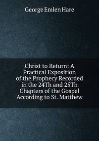 Christ to Return: A Practical Exposition of the Prophecy Recorded in the 24Th and 25Th Chapters of the Gospel According to St. Matthew